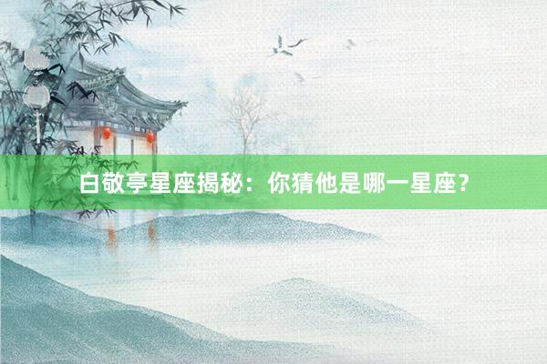 白敬亭星座揭秘：你猜他是哪一星座？