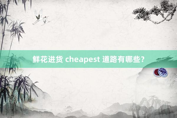 鲜花进货 cheapest 道路有哪些?