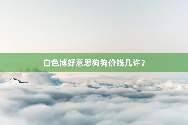 白色博好意思狗狗价钱几许？
